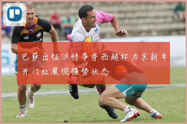 巴萨出征沙特争夺西超杯力求新年开门红展现强势状态