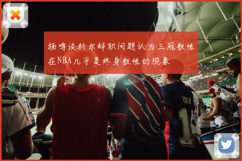 杨鸣谈科尔辞职问题认为三冠教练在NBA几乎是终身教练的现象