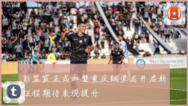 彭显宸正式加盟重庆铜梁龙开启新征程期待表现提升