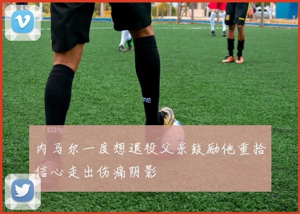 内马尔一度想退役父亲鼓励他重拾信心走出伤痛阴影