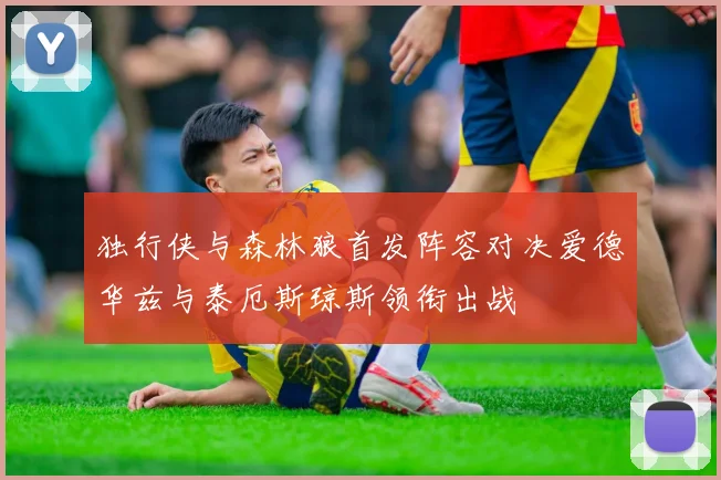 独行侠与森林狼首发阵容对决爱德华兹与泰厄斯琼斯领衔出战