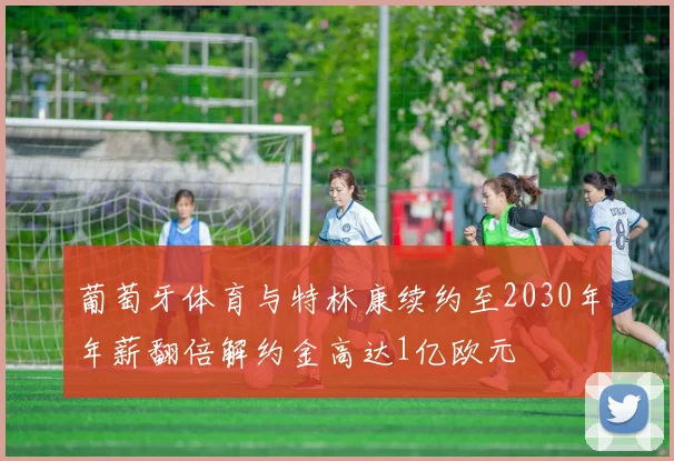 葡萄牙体育与特林康续约至2030年年薪翻倍解约金高达1亿欧元