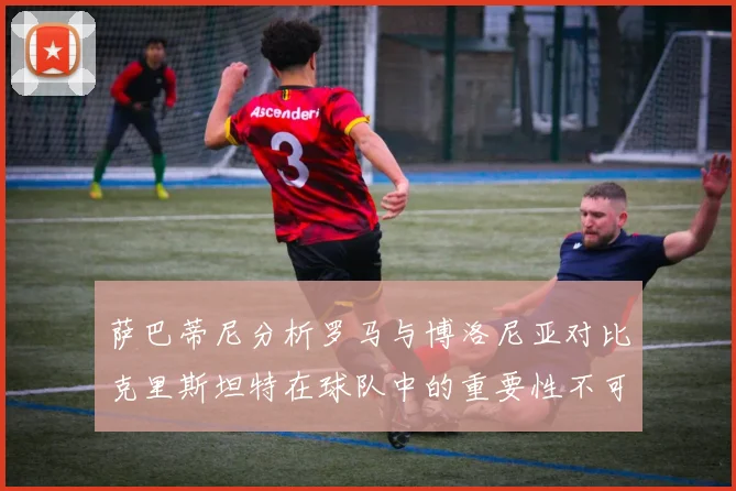萨巴蒂尼分析罗马与博洛尼亚对比克里斯坦特在球队中的重要性不可替代