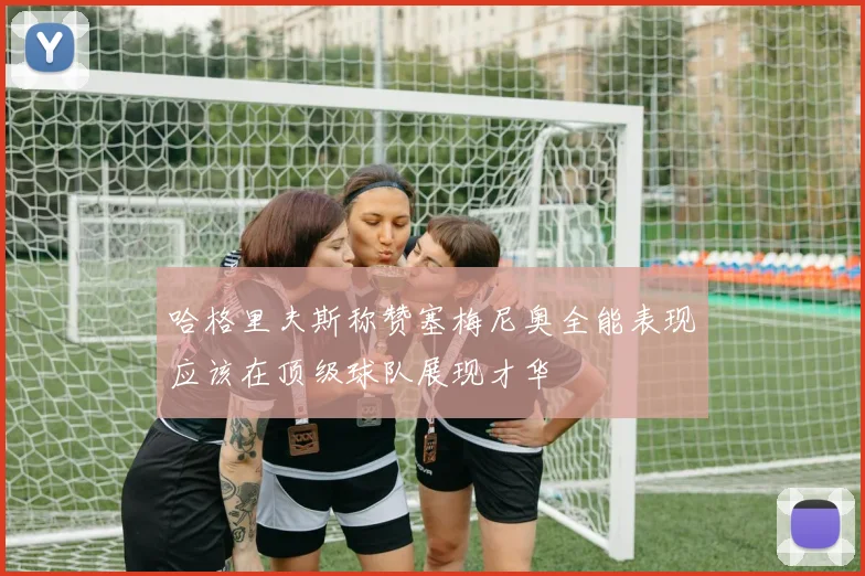 哈格里夫斯称赞塞梅尼奥全能表现应该在顶级球队展现才华