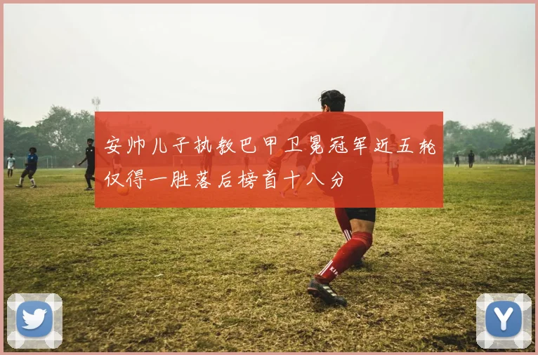 安帅儿子执教巴甲卫冕冠军近五轮仅得一胜落后榜首十八分
