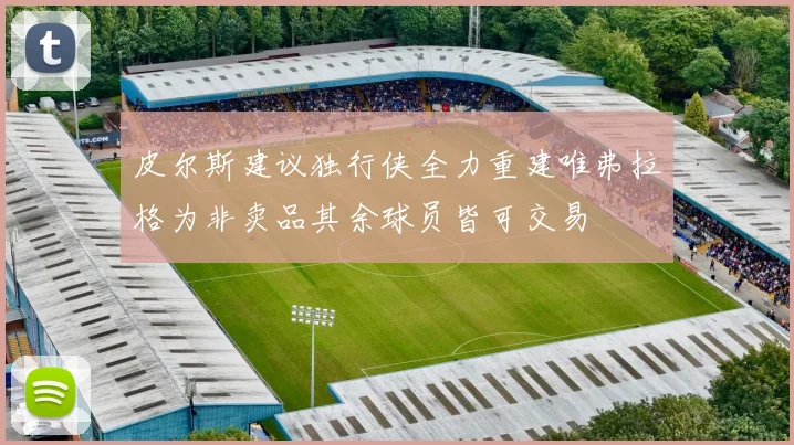 皮尔斯建议独行侠全力重建唯弗拉格为非卖品其余球员皆可交易