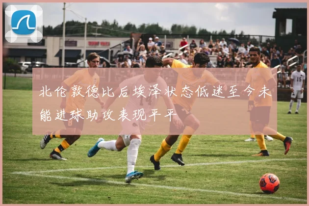 北伦敦德比后埃泽状态低迷至今未能进球助攻表现平平