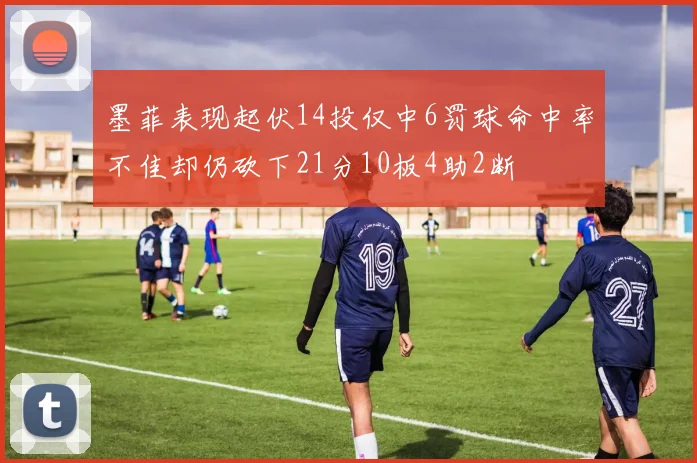 墨菲表现起伏14投仅中6罚球命中率不佳却仍砍下21分10板4助2断
