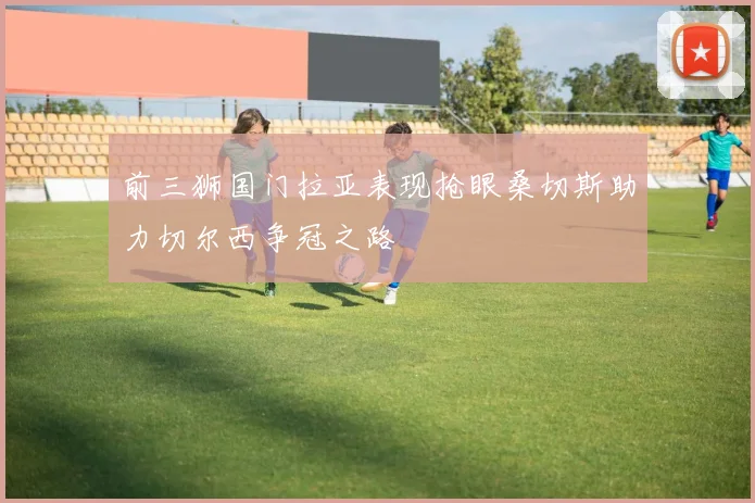 前三狮国门拉亚表现抢眼桑切斯助力切尔西争冠之路
