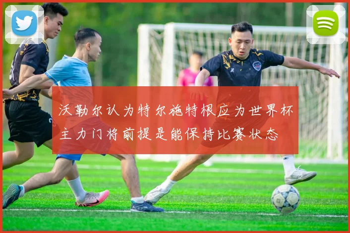 沃勒尔认为特尔施特根应为世界杯主力门将前提是能保持比赛状态
