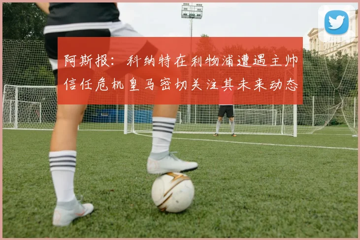 阿斯报：科纳特在利物浦遭遇主帅信任危机皇马密切关注其未来动态