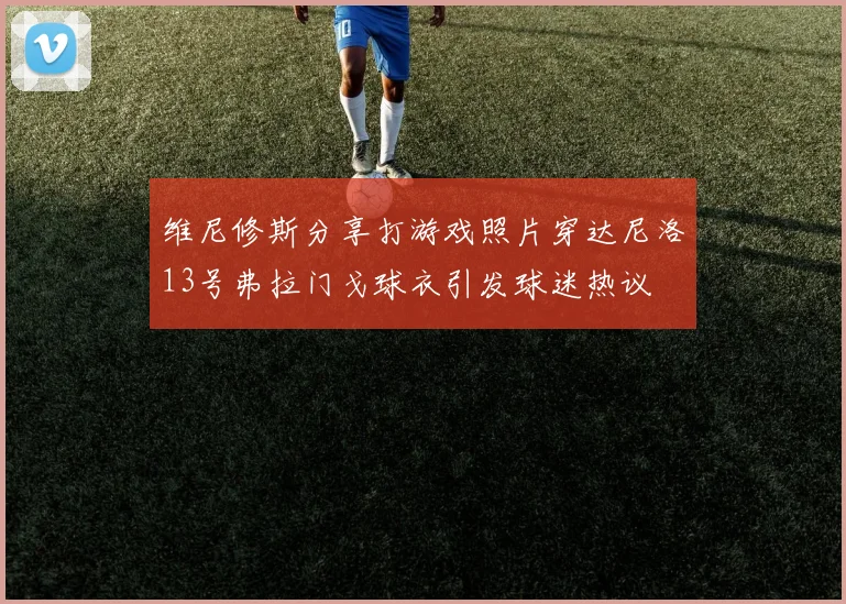 维尼修斯分享打游戏照片穿达尼洛13号弗拉门戈球衣引发球迷热议