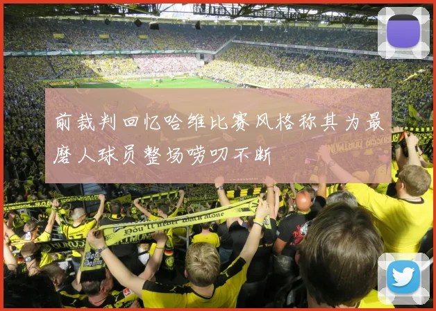 前裁判回忆哈维比赛风格称其为最磨人球员整场唠叨不断