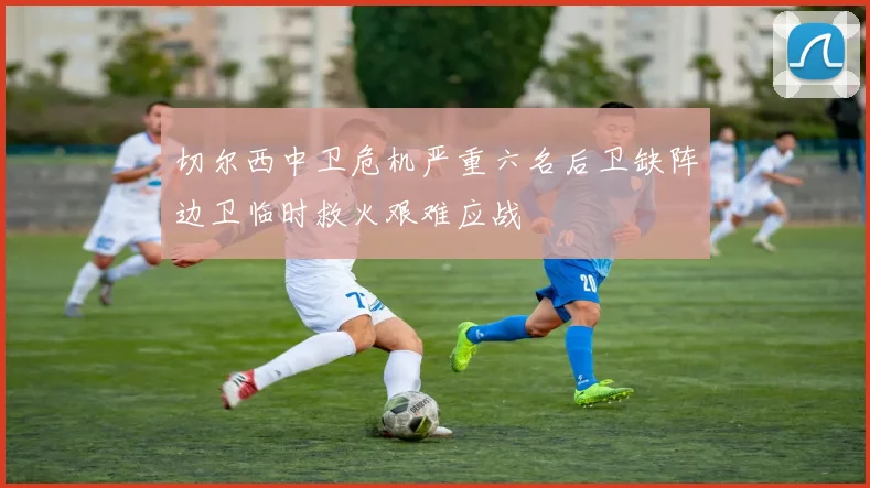 切尔西中卫危机严重六名后卫缺阵边卫临时救火艰难应战