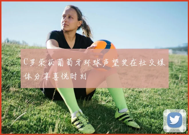C罗荣获葡萄牙环球声望奖在社交媒体分享喜悦时刻