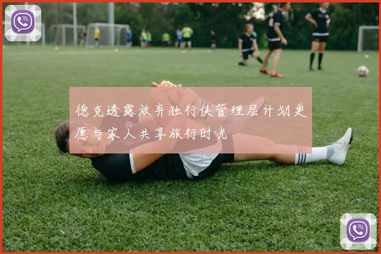 德克透露放弃独行侠管理层计划更愿与家人共享旅行时光