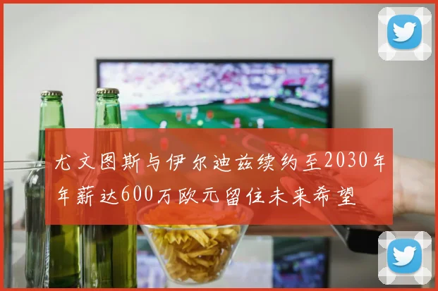 尤文图斯与伊尔迪兹续约至2030年年薪达600万欧元留住未来希望