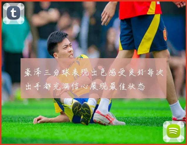 豪泽三分球表现出色感受良好每次出手都充满信心展现最佳状态