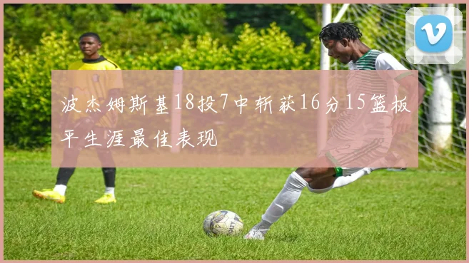 波杰姆斯基18投7中斩获16分15篮板平生涯最佳表现